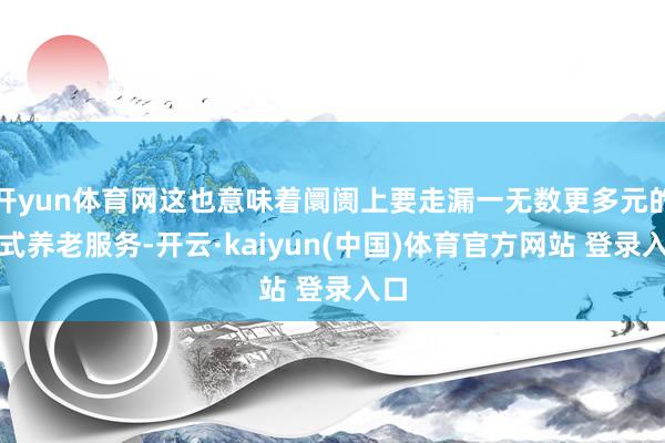 开yun体育网这也意味着阛阓上要走漏一无数更多元的新式养老服务-开云·kaiyun(中国)体育官方网站 登录入口