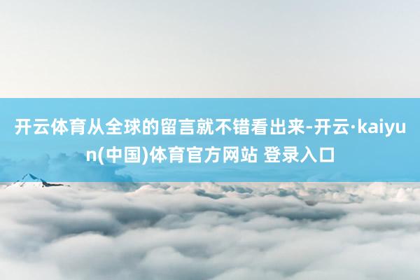 开云体育从全球的留言就不错看出来-开云·kaiyun(中国)体育官方网站 登录入口