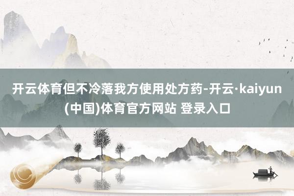 开云体育但不冷落我方使用处方药-开云·kaiyun(中国)体育官方网站 登录入口