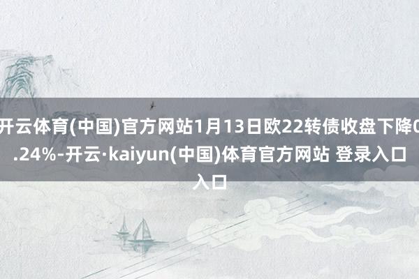 开云体育(中国)官方网站1月13日欧22转债收盘下降0.24%-开云·kaiyun(中国)体育官方网站 登录入口