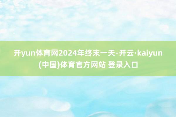 开yun体育网　　2024年终末一天-开云·kaiyun(中国)体育官方网站 登录入口