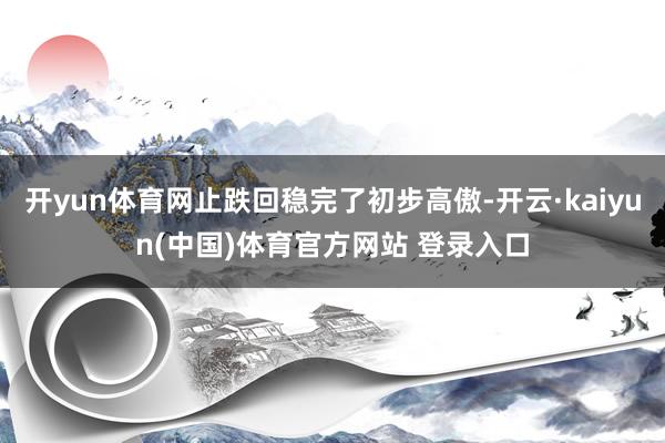 开yun体育网止跌回稳完了初步高傲-开云·kaiyun(中国)体育官方网站 登录入口