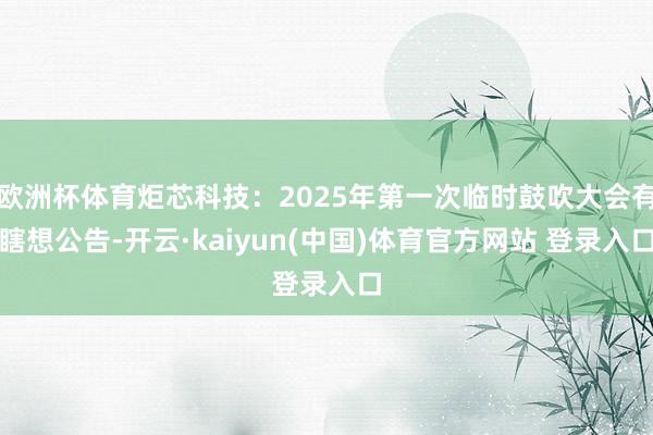 欧洲杯体育炬芯科技：2025年第一次临时鼓吹大会有瞎想公告-开云·kaiyun(中国)体育官方网站 登录入口