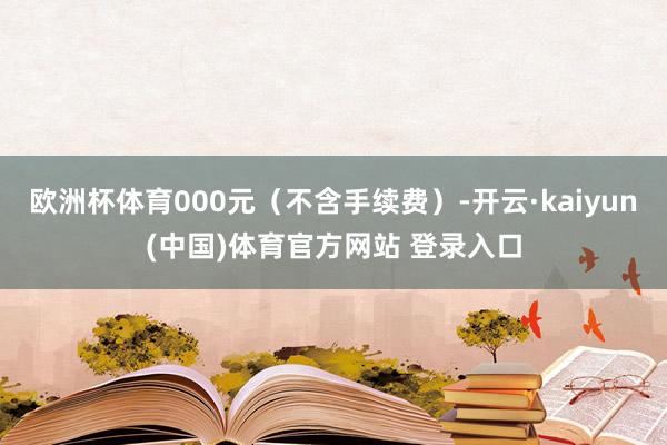 欧洲杯体育000元（不含手续费）-开云·kaiyun(中国)体育官方网站 登录入口