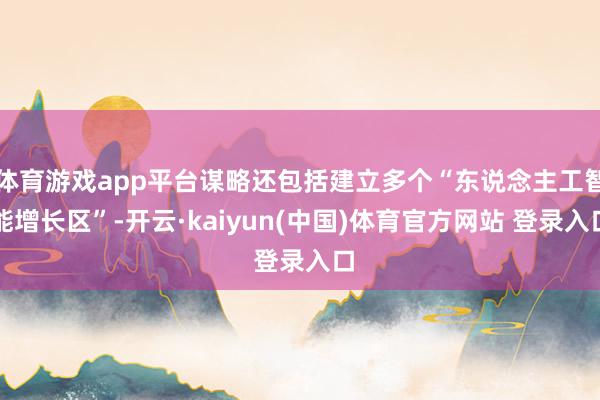 体育游戏app平台谋略还包括建立多个“东说念主工智能增长区”-开云·kaiyun(中国)体育官方网站 登录入口
