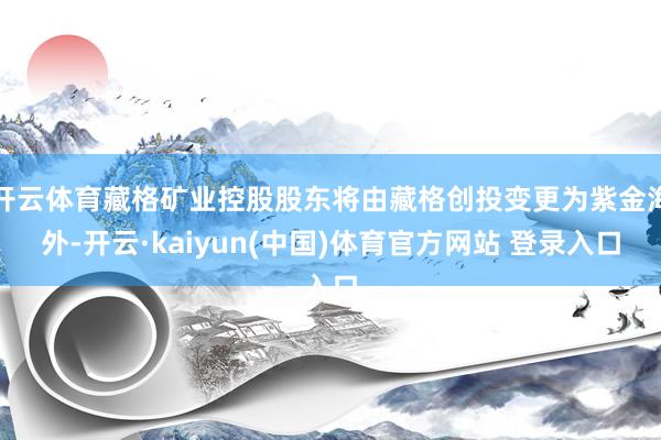 开云体育藏格矿业控股股东将由藏格创投变更为紫金海外-开云·kaiyun(中国)体育官方网站 登录入口
