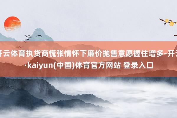 开云体育执货商慌张情怀下廉价抛售意愿握住增多-开云·kaiyun(中国)体育官方网站 登录入口