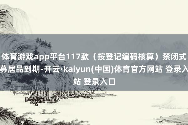 体育游戏app平台117款（按登记编码核算）禁闭式公募居品到期-开云·kaiyun(中国)体育官方网站 登录入口