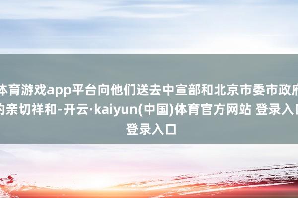 体育游戏app平台向他们送去中宣部和北京市委市政府的亲切祥和-开云·kaiyun(中国)体育官方网站 登录入口
