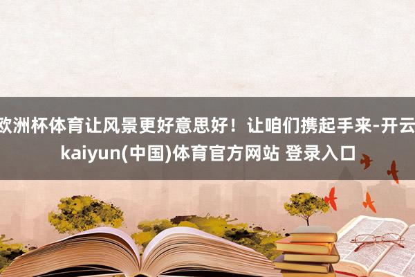 欧洲杯体育让风景更好意思好！让咱们携起手来-开云·kaiyun(中国)体育官方网站 登录入口