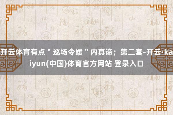 开云体育有点＂巡场令嫒＂内真谛；第二套-开云·kaiyun(中国)体育官方网站 登录入口