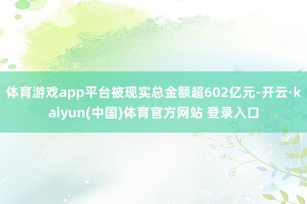 体育游戏app平台被现实总金额超602亿元-开云·kaiyun(中国)体育官方网站 登录入口