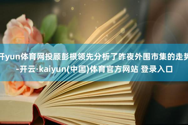 开yun体育网投顾彭根领先分析了昨夜外围市集的走势-开云·kaiyun(中国)体育官方网站 登录入口