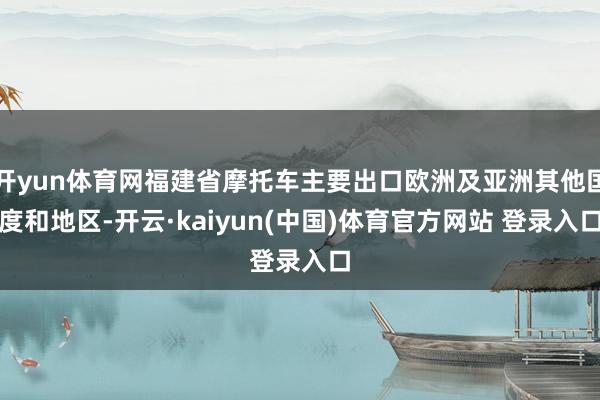 开yun体育网福建省摩托车主要出口欧洲及亚洲其他国度和地区-开云·kaiyun(中国)体育官方网站 登录入口