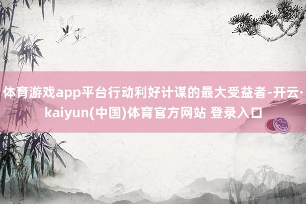 体育游戏app平台行动利好计谋的最大受益者-开云·kaiyun(中国)体育官方网站 登录入口