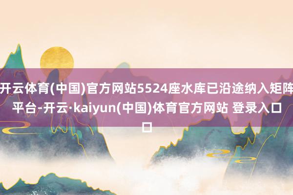 开云体育(中国)官方网站5524座水库已沿途纳入矩阵平台-开云·kaiyun(中国)体育官方网站 登录入口