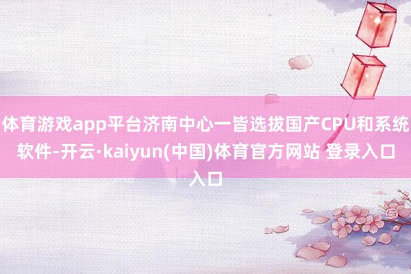 体育游戏app平台济南中心一皆选拔国产CPU和系统软件-开云·kaiyun(中国)体育官方网站 登录入口