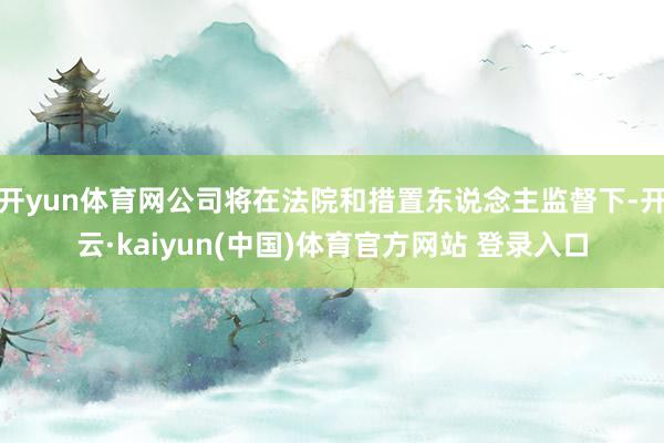 开yun体育网公司将在法院和措置东说念主监督下-开云·kaiyun(中国)体育官方网站 登录入口