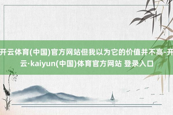 开云体育(中国)官方网站但我以为它的价值并不高-开云·kaiyun(中国)体育官方网站 登录入口