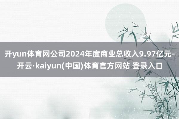 开yun体育网公司2024年度商业总收入9.97亿元-开云·kaiyun(中国)体育官方网站 登录入口