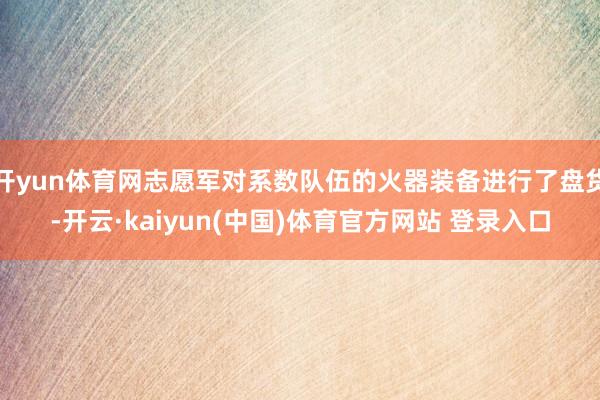 开yun体育网志愿军对系数队伍的火器装备进行了盘货-开云·kaiyun(中国)体育官方网站 登录入口