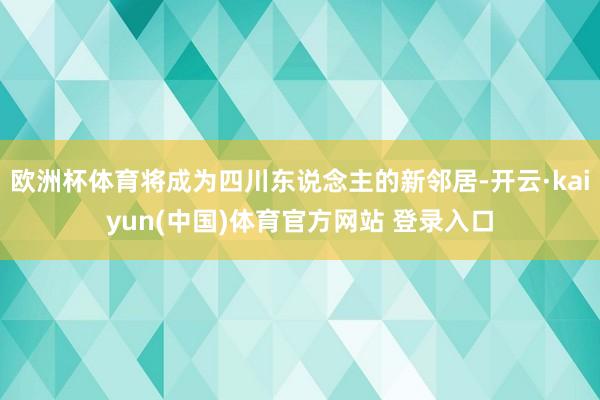 欧洲杯体育将成为四川东说念主的新邻居-开云·kaiyun(中国)体育官方网站 登录入口