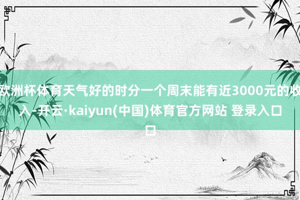 欧洲杯体育天气好的时分一个周末能有近3000元的收入-开云·kaiyun(中国)体育官方网站 登录入口