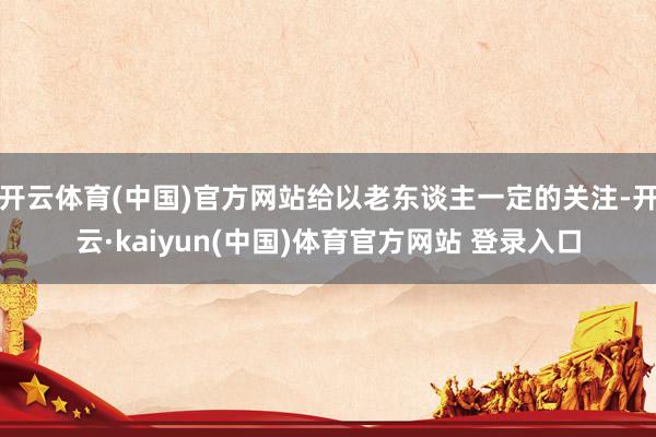 开云体育(中国)官方网站给以老东谈主一定的关注-开云·kaiyun(中国)体育官方网站 登录入口
