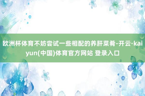 欧洲杯体育不妨尝试一些相配的养肝菜肴-开云·kaiyun(中国)体育官方网站 登录入口