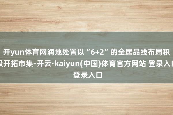 开yun体育网润地处置以“6+2”的全居品线布局积极开拓市集-开云·kaiyun(中国)体育官方网站 登录入口