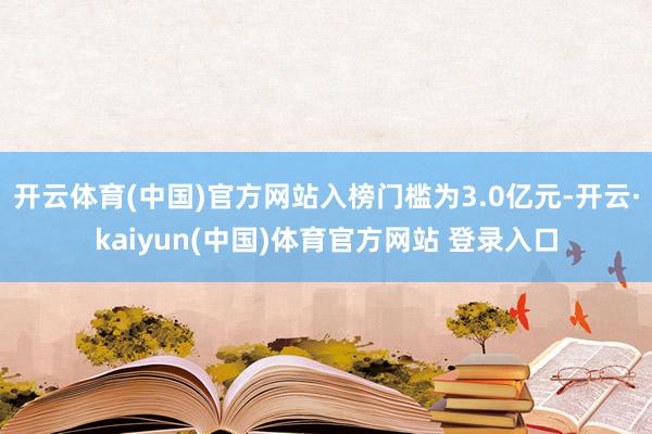 开云体育(中国)官方网站入榜门槛为3.0亿元-开云·kaiyun(中国)体育官方网站 登录入口