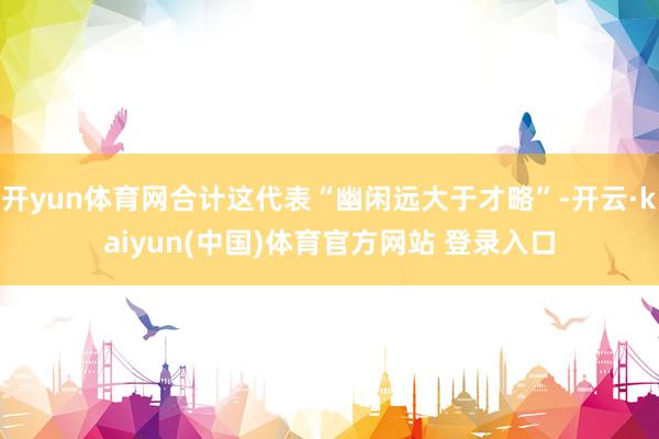 开yun体育网合计这代表“幽闲远大于才略”-开云·kaiyun(中国)体育官方网站 登录入口