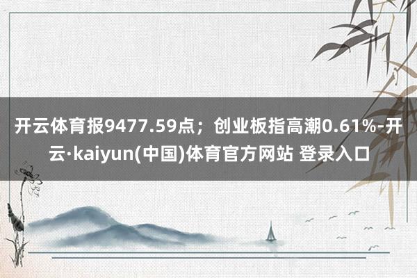 开云体育报9477.59点；创业板指高潮0.61%-开云·kaiyun(中国)体育官方网站 登录入口