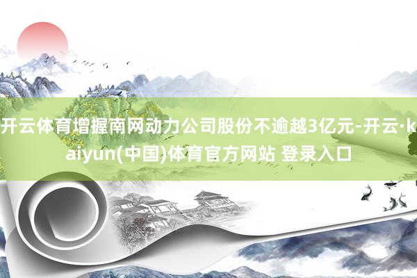 开云体育增握南网动力公司股份不逾越3亿元-开云·kaiyun(中国)体育官方网站 登录入口