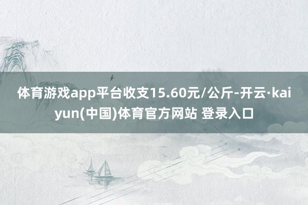 体育游戏app平台收支15.60元/公斤-开云·kaiyun(中国)体育官方网站 登录入口