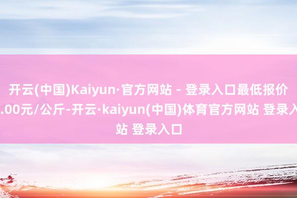 开云(中国)Kaiyun·官方网站 - 登录入口最低报价11.00元/公斤-开云·kaiyun(中国)体育官方网站 登录入口