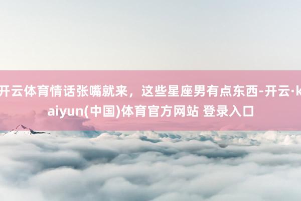 开云体育情话张嘴就来，这些星座男有点东西-开云·kaiyun(中国)体育官方网站 登录入口