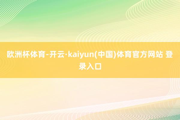 欧洲杯体育-开云·kaiyun(中国)体育官方网站 登录入口
