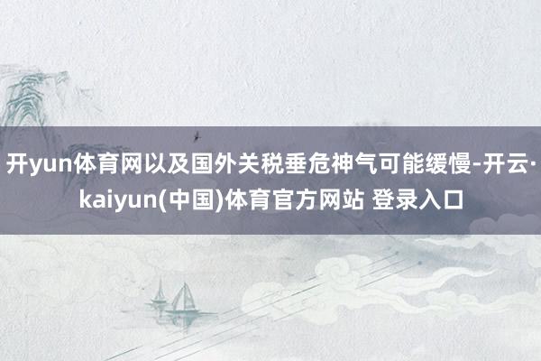 开yun体育网以及国外关税垂危神气可能缓慢-开云·kaiyun(中国)体育官方网站 登录入口