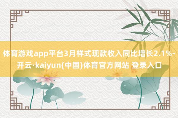 体育游戏app平台3月样式现款收入同比增长2.1%-开云·kaiyun(中国)体育官方网站 登录入口