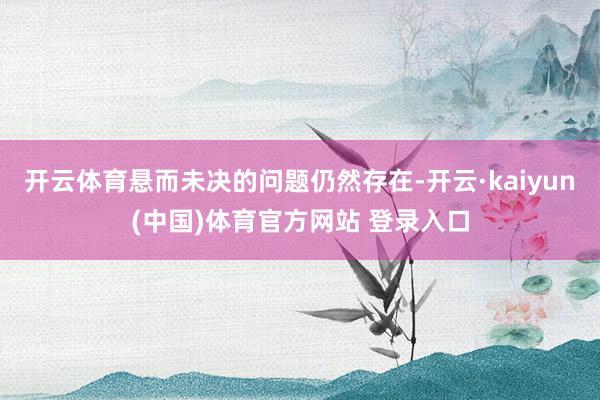 开云体育悬而未决的问题仍然存在-开云·kaiyun(中国)体育官方网站 登录入口