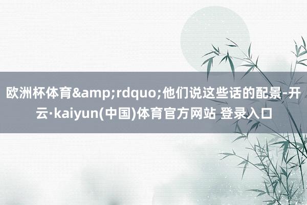 欧洲杯体育&rdquo;他们说这些话的配景-开云·kaiyun(中国)体育官方网站 登录入口