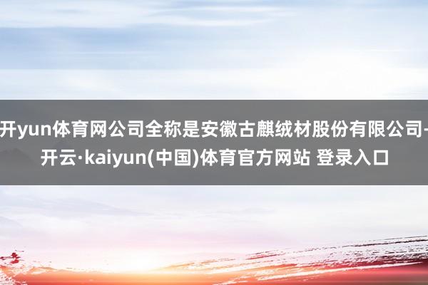 开yun体育网公司全称是安徽古麒绒材股份有限公司-开云·kaiyun(中国)体育官方网站 登录入口