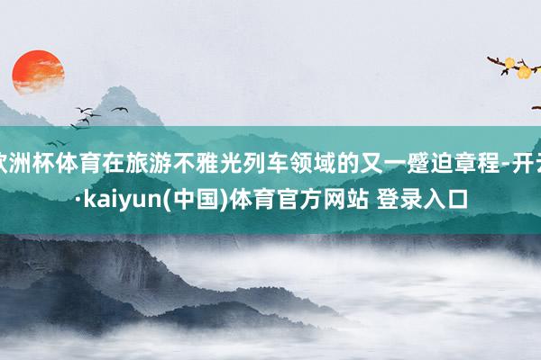 欧洲杯体育在旅游不雅光列车领域的又一蹙迫章程-开云·kaiyun(中国)体育官方网站 登录入口