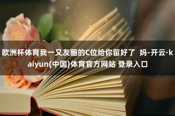 欧洲杯体育我一又友圈的C位给你留好了  妈-开云·kaiyun(中国)体育官方网站 登录入口