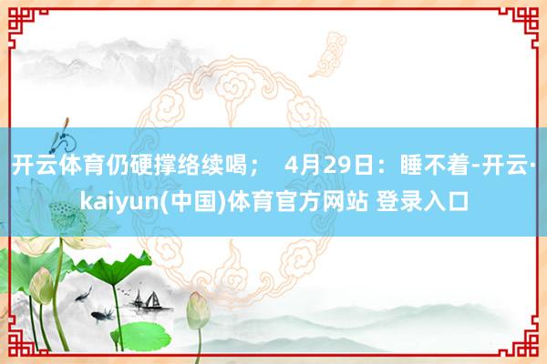 开云体育仍硬撑络续喝；  4月29日：睡不着-开云·kaiyun(中国)体育官方网站 登录入口