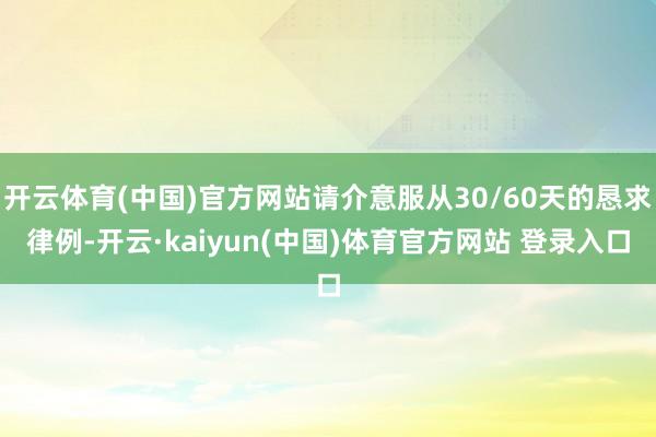开云体育(中国)官方网站请介意服从30/60天的恳求律例-开云·kaiyun(中国)体育官方网站 登录入口