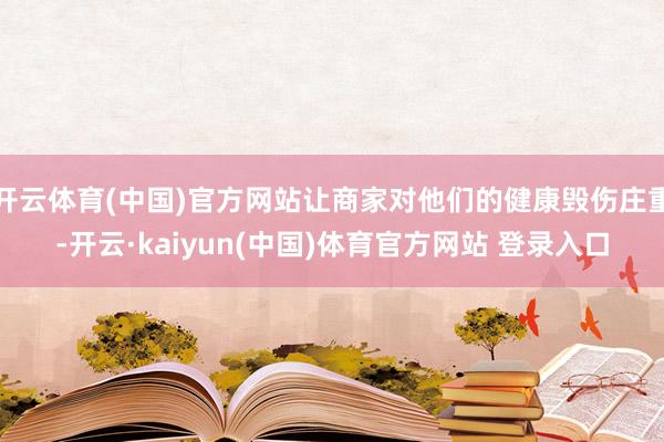 开云体育(中国)官方网站让商家对他们的健康毁伤庄重-开云·kaiyun(中国)体育官方网站 登录入口