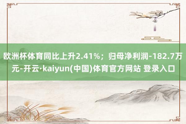 欧洲杯体育同比上升2.41%；归母净利润-182.7万元-开云·kaiyun(中国)体育官方网站 登录入口