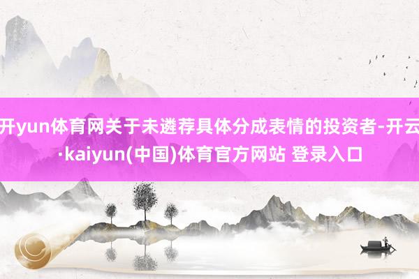开yun体育网关于未遴荐具体分成表情的投资者-开云·kaiyun(中国)体育官方网站 登录入口